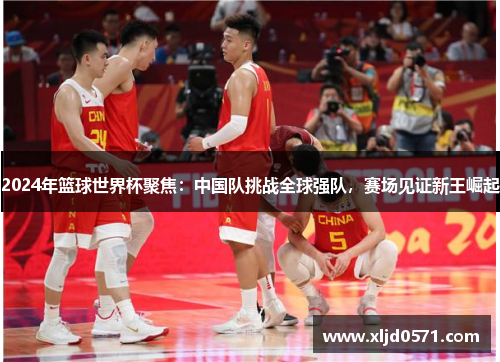 2024年篮球世界杯聚焦：中国队挑战全球强队，赛场见证新王崛起