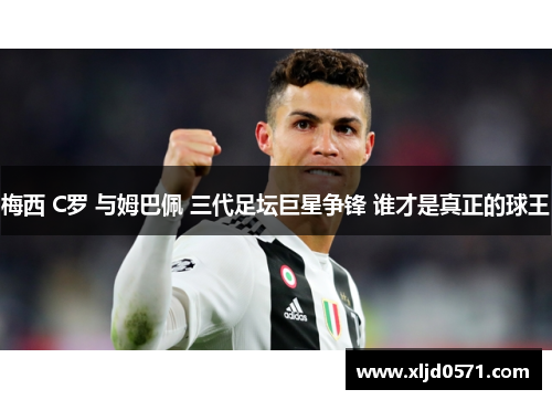 梅西 C罗 与姆巴佩 三代足坛巨星争锋 谁才是真正的球王