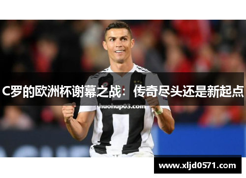 C罗的欧洲杯谢幕之战：传奇尽头还是新起点