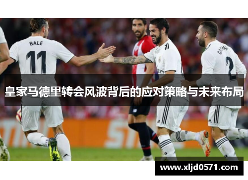 皇家马德里转会风波背后的应对策略与未来布局