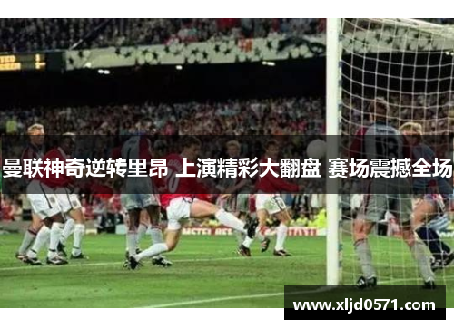 曼联神奇逆转里昂 上演精彩大翻盘 赛场震撼全场